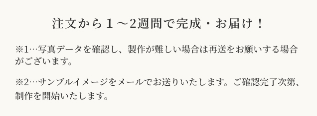 注文から1〜2週間で完成・お届け！ ※1…写真データを確認し、製作が難しい場合は再送をお願いする場合がございます。※2…サンブルイメージをメールでお送りいたします。ご確認完了次第、制作を開始いたします。